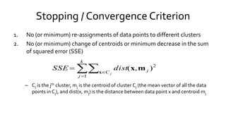 Stopping / Convergence Criterion
1. No (or minimum) re-assignments of data points to different clusters
2. No (or minimum) change of centroids or minimum decrease in the sum
of squared error (SSE)
– Cj is the jth cluster, mj is the centroid of cluster Cj (the mean vector of all the data
points in Cj), and dist(x, mj) is the distance between data point x and centroid mj



k
j
C j
j
distSSE
1
2
),(x
mx
 