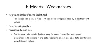 K Means -Weaknesses
• Only applicable if mean is defined
– For categorical data, k-mode - the centroid is represented by most frequent
values
• User must specify k
• Sensitive to outliers
– Outliers are data points that are very far away from other data points
– Outliers could be errors in the data recording or some special data points with
very different values
 