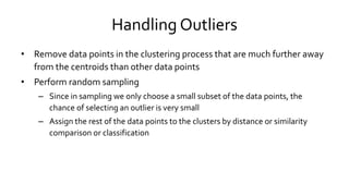 Handling Outliers
• Remove data points in the clustering process that are much further away
from the centroids than other data points
• Perform random sampling
– Since in sampling we only choose a small subset of the data points, the
chance of selecting an outlier is very small
– Assign the rest of the data points to the clusters by distance or similarity
comparison or classification
 