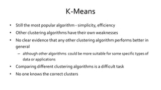 K-Means
• Still the most popular algorithm - simplicity, efficiency
• Other clustering algorithms have their own weaknesses
• No clear evidence that any other clustering algorithm performs better in
general
– although other algorithms could be more suitable for some specific types of
data or applications
• Comparing different clustering algorithms is a difficult task
• No one knows the correct clusters
 