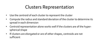 Clusters Representation
• Use the centroid of each cluster to represent the cluster
• Compute the radius and standard deviation of the cluster to determine its
spread in each dimension
• Centroid representation alone works well if the clusters are of the hyper-
spherical shape
• If clusters are elongated or are of other shapes, centroids are not
sufficient
 