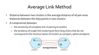 Average Link Method
• Distance between two clusters is the average distance of all pair-wise
distances between the data points in two clusters
• A compromise between
– the sensitivity of complete-link clustering to outliers
– the tendency of single-link clustering to form long chains that do not
correspond to the intuitive notion of clusters as compact, spherical objects
 