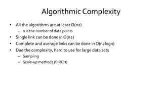 Algorithmic Complexity
• All the algorithms are at least O(n2)
– n is the number of data points
• Single link can be done in O(n2)
• Complete and average links can be done in O(n2logn)
• Due the complexity, hard to use for large data sets
– Sampling
– Scale-up methods (BIRCH)
 