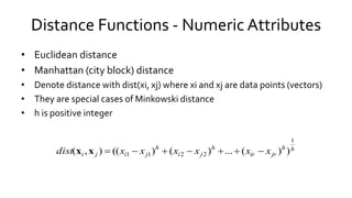 Distance Functions - Numeric Attributes
• Euclidean distance
• Manhattan (city block) distance
• Denote distance with dist(xi, xj) where xi and xj are data points (vectors)
• They are special cases of Minkowski distance
• h is positive integer
hh
jrir
h
ji
h
jiji xxxxxxdist
1
2211 ))(...)()((),( xx
 