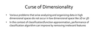 Curse of Dimensionality
• Various problems that arise analyzing and organizing data in high
dimensional spaces do not occur in low dimensional space like 2D or 3D
• In the context of classification/function approximation, performance of
classification algorithm can improve by removing irrelevant features
 