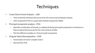 Techniques
• Linear Discriminant Analysis – LDA
– Tries to identify attributes that account for the most variance between classes
– LDA compared to PCA is a supervised method using known labels
• Principal component analysis – PCA
– Identifies combination of linearly co-related attributes (principal components or directions in
feature space) that accounts for the most variance of data
– Plot the different samples on 2 first principal components
• Singular Value Decomposition – SVD
– Factorization of real or complex matrix
– Derived from PCA
 
