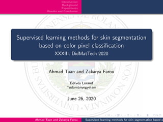 Introduction
Background
Experiments
Results and Conclusion
Supervised learning methods for skin segmentation
based on color pixel classiﬁcation
XXXIII. DidMatTech 2020
Ahmad Taan and Zakarya Farou
Eötvös Loránd
Tudományegyetem
June 26, 2020
Ahmad Taan and Zakarya Farou Supervised learning methods for skin segmentation based o
 