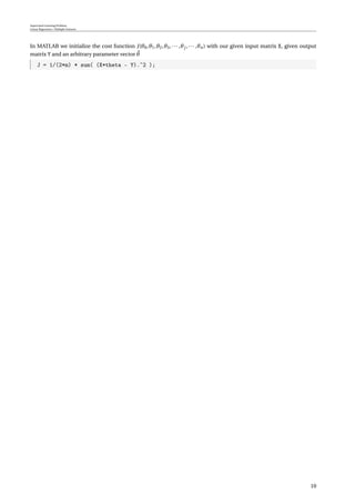 Supervised Learning Problem
Linear Regression / Multiple Features
In MATLAB we initialize the cost function J(θ0,θ1,θ2,θ3,··· ,θj ,··· ,θn) with our given input matrix X, given output
matrix Y and an arbitrary parameter vector θ
J = 1/(2*m) * sum( (X*theta - Y).ˆ2 );
10
 
