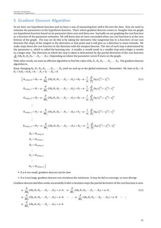 Supervised Learning Problem
Linear Regression / Multiple Features
5 Gradient Descent Algorithm
So we have our hypothesis function and we have a way of measuring how well it ﬁts into the data. Now we need to
estimate the parameters in the hypothesis function. That’s where gradient descent comes in. Imagine that we graph
our hypothesis function based on its parameter theta zero and theta one. Aactually we are graphing the cost function
as a function of the parameter estimates. We will know that we have succeeded when our cost function is at the very
bottom of the graph. The way we do this is by taking the derivative (the tangential line to a function) of our cost
function.The slope of the tangent is the derivative at that point and it will give us a direction to move towards. We
make steps down the cost function in the direction with the steepest descent. The size of each step is determined by
the parameter α, which is called the learning rate. A smaller α would result in a smaller step and a larger α results
in a larger step. The direction in which the step is taken is determined by the partial derivative of the cost function
∂
∂θj
J(θ0,θ1,θ2,θ3,··· ,θj ,··· ,θn). Depending on where the parameter vector θ starts on the graph.
With other words, we want an efﬁcient algorithm to ﬁnd the value of θ0, θ1, θ2, θ3, ..., θj , ..., θn. The gradient descent
algorithm is:
Keep changing θ0, θ1, θ2, θ3, ..., θj , ..., θn until we end up at the global minimum. Remember: We start at θ0 = 0,
θ1 = 0,θ2 = 0,θ3 = 0,···,θj = 0,···,θn = 0.
θtemp_0 := θ0 −α·
∂
∂θ0
J(θ0,θ1,θ2,···,θj ,···,θn) = θ0 −α·
1
m
·
m
i=1
(hθ(x(i)
1 )− y(i)
1 ) (5.1)
θtemp_1 := θ1 −α·
∂
∂θ1
J(θ0,θ1,θ2,···,θj ,···,θn) = θ1 −α·
1
m
·
m
i=1
(hθ(x(i)
1 )− y(i)
1 )· x(i)
1
θtemp_2 := θ2 −α·
∂
∂θ2
J(θ0,θ1,θ2,···,θj ,···,θn) = θ2 −α·
1
m
·
m
i=1
(hθ(x(i)
1 )− y(i)
1 )· x(i)
2
...
θtemp_j := θj −α·
∂
∂θj
J(θ0,θ1,θ2,···,θj ,···,θn) = θj −α·
1
m
·
m
i=1
(hθ(x(i)
1 )− y(i)
1 )· x(i)
j
...
θtemp_n := θn −α·
∂
∂θj
J(θ0,θ1,θ2,···,θj ,···,θn) = θn −α·
1
m
·
m
i=1
(hθ(x(i)
1 )− y(i)
1 )· x(i)
n
θ0 := θtemp_0
θ1 := θtemp_1
θ2 := θtemp_2
...
θj := θtemp_j
...
θn := θtemp_n
• if α is too small, gradient descent can be slow
• if α is too large, gradient descent can overshoot the minimum. It may be fail to converge, or even diverge
Gradient descent alorithm works sucsessfully if after n iteration steps the partial derivative of the cost function is zero.
α·
∂
∂θ0
J(θ0,θ1,θ2,···,θj ,···,θn) = α·0; α·
∂
∂θ1
J(θ0,θ1,θ2,···,θj ,···,θn) = α·0; (5.2)
α·
∂
∂θ2
J(θ0,θ1,θ2,···,θj ,···,θn) = α·0; ··· ; α·
∂
∂θ2
J(θ0,θ1,θ2,···,θj ,···,θn) = α·0; ··· ;
α·
∂
∂θ2
J(θ0,θ1,θ2,···,θj ,···,θn) = α·0
11
 
