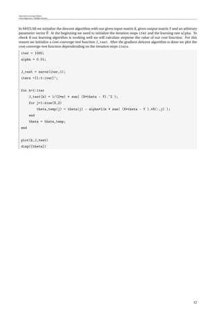 Supervised Learning Problem
Linear Regression / Multiple Features
In MATLAB we initialize the descent algorithm with our given input matrix X, given output matrix Y and an arbitrary
parameter vector θ. At the beginning we need to initialize the iteration steps iter and the learning rate alpha. To
check if our learning algorithm is working well we will calculate stepwise the value of our cost function. For this
reason we initialize a cost-converge-test function J_test. After the gradient descent algorithm is done we plot the
cost-converge-test function dependending on the iteration steps iters.
iter = 1000;
alpha = 0.01;
J_test = zeros(iter,1);
iters =[1:1:iter]’;
for k=1:iter
J_test(k) = 1/(2*m) * sum( (X*theta - Y).ˆ2 );
for j=1:size(X,2)
theta_temp(j) = theta(j) - alpha*1/m * sum( (X*theta - Y ).*X(:,j) );
end
theta = theta_temp;
end
plot(k,J_test)
disp([theta])
12
 