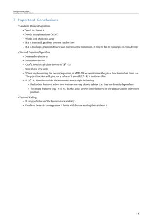 Supervised Learning Problem
Linear Regression / Multiple Features
7 Important Conclusions
• Gradient Descent Algorithm
– Need to choose α
– Needs many iterations O(kn2
)
– Works well when n is large
– if α is too small, gradient descent can be slow
– if α is too large, gradient descent can overshoot the minimum. It may be fail to converge, or even diverge
• Normal Equation Algorithm
– No need to choose α
– No need to iterate
– O(n3
), need to calculate inverse of (X · X)
– Slow if n is very large
– When implementing the normal equation in MATLAB we want to use the pinv function rather than inv.
The pinv function will give you a value of θ even if (X · X) is not invertible.
– If (X · X) is noninvertible, the common causes might be having
* Redundant features, where two features are very closely related (i.e. they are linearly dependent)
* Too many features (e.g. m ≤ n). In this case, delete some features or use regularization (see other
journal).
• Feature Scaling
– If range of values of the features varies widely
– Gradient descent converges much faster with feature scaling than without it
14
 
