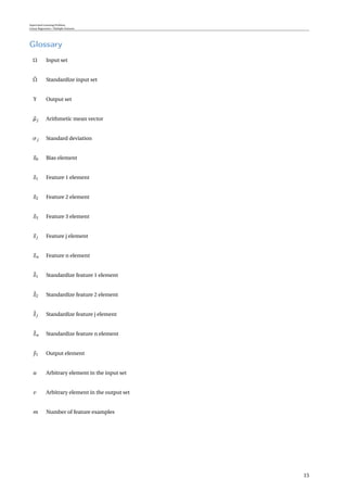Supervised Learning Problem
Linear Regression / Multiple Features
Glossary
Ω Input set
˘Ω Standardize input set
Υ Output set
µj Arithmetic mean vector
σj Standard deviation
x0 Bias element
x1 Feature 1 element
x2 Feature 2 element
x3 Feature 3 element
xj Feature j element
xn Feature n element
˘x1 Standardize feature 1 element
˘x2 Standardize feature 2 element
˘xj Standardize feature j element
˘xn Standardize feature n element
y1 Output element
u Arbitrary element in the input set
v Arbitrary element in the output set
m Number of feature examples
15
 