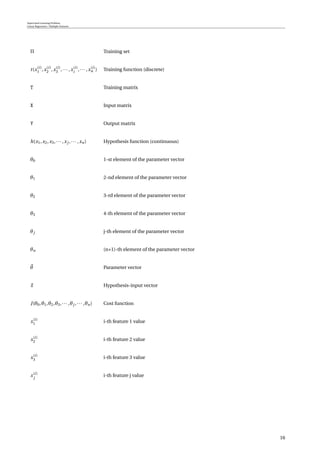 Supervised Learning Problem
Linear Regression / Multiple Features
Π Training set
t(x(i)
1 ,x(i)
2 ,x(i)
3 ,··· ,x(i)
i
,··· ,x(i)
n ) Training function (discrete)
T Training matrix
X Input matrix
Y Output matrix
h(x1,x2,x3,··· ,xj ,··· ,xn) Hypothesis function (continuous)
θ0 1-st element of the parameter vector
θ1 2-nd element of the parameter vector
θ2 3-rd element of the parameter vector
θ3 4-th element of the parameter vector
θj j-th element of the parameter vector
θn (n+1)-th element of the parameter vector
θ Parameter vector
x Hypothesis-input vector
J(θ0,θ1,θ2,θ3,··· ,θj ,··· ,θn) Cost function
x(i)
1 i-th feature 1 value
x(i)
2 i-th feature 2 value
x(i)
3 i-th feature 3 value
x(i)
j
i-th feature j value
16
 