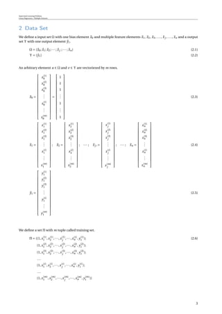 Supervised Learning Problem
Linear Regression / Multiple Features
2 Data Set
We deﬁne a input set Ω with one bias element x0 and multiple feature elements x1, x2, x3, ..., xj , ..., xn and a output
set Υ with one output element y1.
Ω = {x0;x1;x2;··· ;xj ;··· ;xn} (2.1)
Υ = {y1} (2.2)
An arbitrary element u ∈ Ω and v ∈ Υ are vectoriezed by m rows.
x0 =


















x(1)
0
x(2)
0
x(3)
0
...
x(i)
0
...
x(m)
0


















=


















1
1
1
...
1
...
1


















(2.3)
x1 =


















x(1)
1
x(2)
1
x(3)
1
...
x(i)
1
...
x(m)
1


















; x2 =


















x(1)
2
x(2)
2
x(3)
2
...
x(i)
2
...
x(m)
2


















; ··· ; xj ,=


















x(1)
j
x(2)
j
x(3)
j
...
x(i)
j
...
x(m)
j


















; ··· ; xn =


















x(1)
n
x(2)
n
x(3)
n
...
x(i)
n
...
x(m)
n


















(2.4)
y1 =


















y(1)
1
y(2)
1
y(3)
1
...
y(i)
1
...
y(m)
1


















(2.5)
We deﬁne a set Π with m tuple called training set.
Π = {(1,x(1)
1 ,x(1)
2 ,···,x(1)
j
,···,x(1)
n , y(1)
1 ); (2.6)
(1,x(2)
1 ,x(2)
2 ,···,x(2)
j
,···,x(2)
n , y(2)
1 );
(1,x(3)
1 ,x(3)
2 ,···,x(3)
j
,···,x(3)
n , y(3)
1 );
...
(1,x(i)
1 ,x(i)
2 ,···,x(i)
j
,···,x(i)
n , y(i)
1 );
...
(1,x(m)
1 ,x(m)
2 ,···,x(m)
j
,···,x(m)
n , y(m)
1 )}
3
 
