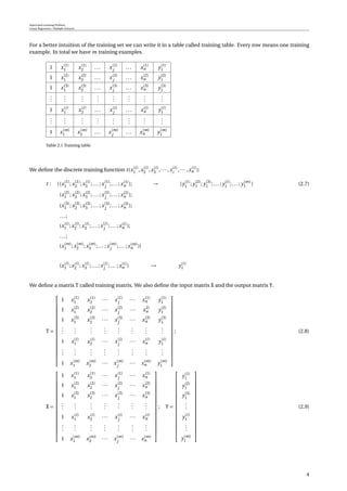 Supervised Learning Problem
Linear Regression / Multiple Features
For a better intuition of the training set we can write it in a table called training table. Every row means one training
example. In total we have m training examples.
1 x(1)
1 x(1)
2 ... x(1)
j
... x(1)
n y(1)
1
1 x(2)
1 x(2)
2 ... x(2)
j
... x(2)
n y(2)
1
1 x(3)
1 x(3)
2 ... x(3)
j
... x(3)
n y(3)
1
...
...
...
...
...
...
...
...
1 x(i)
1 x(i)
2 ... x(i)
j
... x(i)
n y(i)
1
...
...
...
...
...
...
...
...
1 x(m)
1 x(m)
2 ... x(m)
j
... x(m)
n y(m)
1
Table 2.1 Training table
We deﬁne the discrete training function t(x(i)
1 ,x(i)
2 ,x(i)
3 ,··· ,x(i)
i
,··· ,x(i)
n ):
t : {(x(1)
1 ;x(1)
2 ;x(1)
3 ;... ;x(1)
j
;... ;x(1)
n ); → {y(1)
1 ; y(2)
1 ; y(3)
1 ;... ; y(i)
1 ;... ; y(m)
1 } (2.7)
(x(2)
1 ;x(2)
2 ;x(2)
3 ;... ;x(2)
j
;... ;x(2)
n );
(x(3)
1 ;x(3)
2 ;x(3)
3 ;... ;x(3)
j
;... ;x(3)
n );
...;
(x(i)
1 ;x(i)
2 ;x(i)
3 ;... ;x(i)
j
;... ;x(i)
n );
...;
(x(m)
1 ;x(m)
2 ;x(m)
3 ;... ;x(m)
j
;... ;x(m)
n )}
(x(i)
1 ;x(i)
2 ;x(i)
3 ;... ;x(i)
j
;... ;x(i)
n ) → y(i)
1
We deﬁne a matrix T called training matrix. We also deﬁne the input matrix X and the output matrix Y.
T =


















1 x(1)
1 x(1)
2 ··· x(1)
j
··· x(1)
n y(1)
1
1 x(2)
1 x(2)
2 ··· x(2)
j
··· x2)
n y(2)
1
1 x(3)
1 x(3)
2 ··· x(3)
j
··· x(3)
n y(3)
1
...
...
...
...
...
...
...
...
1 x(i)
1 x(i)
2 ··· x(i)
j
··· x(i)
n y(i)
1
...
...
...
...
...
...
...
...
1 x(m)
1 x(m)
2 ··· x(m)
j
··· x(m)
n y(m)
1


















; (2.8)
X =


















1 x(1)
1 x(1)
2 ··· x(1)
j
··· x(1)
n
1 x(2)
1 x(2)
2 ··· x(2)
j
··· x(2)
n
1 x(3)
1 x(3)
2 ··· x(3)
j
··· x(3)
n
...
...
...
...
...
...
...
1 x(i)
1 x(i)
2 ··· x(i)
j
··· x(i)
n
...
...
...
...
...
...
...
1 x(m)
1 x(m)
2 ··· x(m)
j
··· x(m)
n


















; Y =


















y(1)
1
y(2)
1
y(3)
1
...
y(i)
1
...
y(m)
1


















(2.9)
4
 