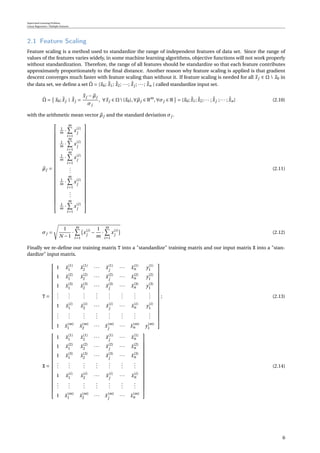 Supervised Learning Problem
Linear Regression / Multiple Features
2.1 Feature Scaling
Feature scaling is a method used to standardize the range of independent features of data set. Since the range of
values of the features varies widely, in some machine learning algorithms, objective functions will not work properly
without standardization. Therefore, the range of all features should be standardize so that each feature contributes
approximately proportionately to the ﬁnal distance. Another reason why feature scaling is applied is that gradient
descent converges much faster with feature scaling than without it. If feature scaling is needed for all xj ∈ Ω  x0 in
the data set, we deﬁne a set ˘Ω = {x0; ˘x1; ˘x2; ···; ˘xj ; ···; ˘xn } called standardize input set.
˘Ω = x0; ˘xj | ˘xj =
xj −µj
σj
, ∀xj ∈ Ω{x0},∀µj ∈ Rm
,∀σj ∈ R = {x0; ˘x1; ˘x2;··· ; ˘xj ;··· ; ˘xn} (2.10)
with the arithmetic mean vector µj and the standard deviation σj .
µj =


























1
m ·
m
i=1
x(i)
j
1
m ·
m
i=1
x(i)
j
1
m ·
m
i=1
x(i)
j
...
1
m ·
m
i=1
x(i)
j
...
1
m ·
m
i=1
x(i)
j


























(2.11)
σj =
1
N −1
·
m
i=1
x(i)
j
−
1
m
·
m
i=1
x(i)
j
(2.12)
Finally we re-deﬁne our training matrix T into a "standardize" training matrix and our input matrix X into a "stan-
dardize" input matrix.
T =


















1 ˘x(1)
1 ˘x(1)
2 ··· ˘x(1)
j
··· ˘x(1)
n y(1)
1
1 ˘x(2)
1 ˘x(2)
2 ··· ˘x(2)
j
··· ˘x(2)
n y(2)
1
1 ˘x(3)
1 ˘x(3)
2 ··· ˘x(3)
j
··· ˘x(3)
n y(3)
1
...
...
...
...
...
...
...
...
1 ˘x(i)
1 ˘x(i)
2 ··· ˘x(i)
j
··· ˘x(i)
n y(i)
1
...
...
...
...
...
...
...
...
1 ˘x(m)
1 ˘x(m)
2 ··· ˘x(m)
j
··· ˘x(m)
n y(m)
1


















; (2.13)
X =


















1 ˘x(1)
1 ˘x(1)
2 ··· ˘x(1)
j
··· ˘x(1)
n
1 ˘x(2)
1 ˘x(2)
2 ··· ˘x(2)
j
··· ˘x(2)
n
1 ˘x(3)
1 ˘x(3)
2 ··· ˘x(3)
j
··· ˘x(3)
n
...
...
...
...
...
...
...
1 ˘x(i)
1 ˘x(i)
2 ··· ˘x(i)
j
··· ˘x(i)
n
...
...
...
...
...
...
...
1 ˘x(m)
1 ˘x(m)
2 ··· ˘x(m)
j
··· ˘x(m)
n


















(2.14)
6
 