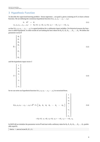Supervised Learning Problem
Linear Regression / Multiple Features
3 Hypothesis Function
To describe the supervised learning problem - linear regression -, our goal is, given a training set Π, to learn a linear
function. We are deﬁning the continious hypothesis function h(x1,x2,x3,··· ,xj ,··· ,xn):
h : Rn
→ R (3.1)
(x1,x2,x3,...,xj ,...,xn) → θ0 +θ1 · x1 +θ2 · x2 +θ3 · x3 +···+θj · xj +···+θn · xn
so that h(x1,x2,x3,··· ,xj ,··· ,xn) is a good predictor for n arbitraries input variables. For historical reasons the func-
tion is called hypothesis. In other words we are looking the best values for θ0, θ1, θ2, θ3, ..., θj , ..., θn. We deﬁne the
parameter vector θ
θ =





















θ0
θ1
θ2
θ3
...
θj
...
θn





















(3.2)
and the hypothesis-input vector x
x =





















1
x1
x2
x3
...
xj
...
xn





















(3.3)
So we can write our hypothesis function h(x1,x2,x3,··· ,xj ,··· ,xn) in vectorized form.
h(x1,x2,x3,···,xj ,···,xn) = θT
· x = θ0 θ1 θ2 θ3 ··· θj ··· θn ·





















1
x1
x2
x3
...
xj
...
xn





















(3.4)
= θ0 +θ1 · x1 +θ2 · x2 +θ3 · x3 +···+θj · xj +···+θn · xn
In MATLAB we initialize the parameter vector θ and start with a arbitrary value for θ0, θ1, θ2, θ3,..., θj ,..., θn (prefer-
ably equal 0).
theta = zeros(size(X,2),1);
8
 