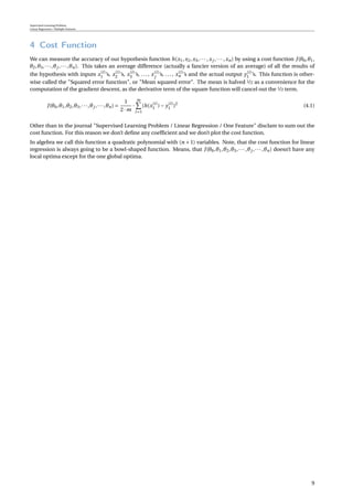 Supervised Learning Problem
Linear Regression / Multiple Features
4 Cost Function
We can measure the accuracy of our hypothesis function h(x1,x2,x3,··· ,xj ,··· ,xn) by using a cost function J(θ0,θ1,
θ2,θ3,···,θj ,···,θn). This takes an average difference (actually a fancier version of an average) of all the results of
the hypothesis with inputs x(i)
1 ’s, x(i)
2 ’s, x(i)
3 ’s, ..., x(i)
j
’s, ..., x(i)
n ’s and the actual output y(i)
1 ’s. This function is other-
wise called the "Squared error function", or "Mean squared error". The mean is halved 1/2 as a convenience for the
computation of the gradient descent, as the derivative term of the square function will cancel out the 1/2 term.
J(θ0,θ1,θ2,θ3,···,θj ,···,θn) =
1
2·m
·
m
i=1
(h(x(i)
1 )− y(i)
1 )2
(4.1)
Other than in the journal "Supervised Learning Problem / Linear Regression / One Feature" disclam to sum out the
cost function. For this reason we don’t deﬁne any coefﬁcient and we don’t plot the cost function.
In algebra we call this function a quadratic polynomial with (n + 1) variables. Note, that the cost function for linear
regression is always going to be a bowl-shaped function. Means, that J(θ0,θ1,θ2,θ3,··· ,θj ,··· ,θn) doesn’t have any
local optima except for the one global optima.
9
 