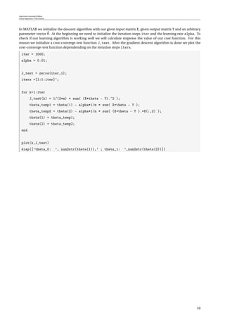 Supervised Learning Problem
Linear Regression / One Feature
In MATLAB we initialize the descent algorithm with our given input matrix X, given output matrix Y and an arbitrary
parameter vector θ. At the beginning we need to initialize the iteration steps iter and the learning rate alpha. To
check if our learning algorithm is working well we will calculate stepwise the value of our cost function. For this
reason we initialize a cost-converge-test function J_test. After the gradient descent algorithm is done we plot the
cost-converge-test function dependending on the iteration steps iters.
iter = 1000;
alpha = 0.01;
J_test = zeros(iter,1);
iters =[1:1:iter]’;
for k=1:iter
J_test(k) = 1/(2*m) * sum( (X*theta - Y).ˆ2 );
theta_temp1 = theta(1) - alpha*1/m * sum( X*theta - Y );
theta_temp2 = theta(2) - alpha*1/m * sum( (X*theta - Y ).*X(:,2) );
theta(1) = theta_temp1;
theta(2) = theta_temp2;
end
plot(k,J_test)
disp([’theta_0: ’, num2str(theta(1)),’ ; theta_1: ’,num2str(theta(2))])
10
 