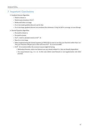 Supervised Learning Problem
Linear Regression / One Feature
7 Important Conclusions
• Gradient Descent Algorithm
– Need to choose α
– Needs many iterations O(kn2
)
– Works well when n is large
– if α is too small, gradient descent can be slow
– if α is too large, gradient descent can overshoot the minimum. It may be fail to converge, or even diverge
• Normal Equation Algorithm
– No need to choose α
– No need to iterate
– O(n3
), need to calculate inverse of (X · X)
– Slow if n is very large
– When implementing the normal equation in MATLAB we want to use the pinv function rather than inv.
The pinv function will give you a value of θ even if (X · X) is not invertible.
– If (X · X) is noninvertible, the common causes might be having
* Redundant features, where two features are very closely related (i.e. they are linearly dependent)
* Too many features (e.g. m ≤ n). In this case, delete some features or use regularization (see other
journal).
12
 