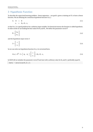 Supervised Learning Problem
Linear Regression / One Feature
3 Hypothesis Function
To describe the supervised learning problem - linear regression -, our goal is, given a training set Π, to learn a linear
function. We are deﬁning the continious hypothesis function h(x1):
h : R → R (3.1)
x1 → θ0 +θ1 · x1
so that h(x1) is a good predictor for a arbitrary input variable. For historical reasons the function is called hypothesis.
In other words we are looking the best values for θ0 and θ1. We deﬁne the parameter vector θ
θ =


θ0
θ1

 (3.2)
and the hypothesis-input vector x
x =


1
x1

 (3.3)
So we can write our hypothesis function h(x1) in vectorized form.
h(x1) = θT
· x = θ0 θ1 ·


1
x1

 = θ0 +θ1 · x1 (3.4)
In MATLAB we initialize the parameter vector θ and start with a arbitrary value for θ0 and θ1 (preferably equal 0).
theta = zeros(size(X,2),1);
6
 