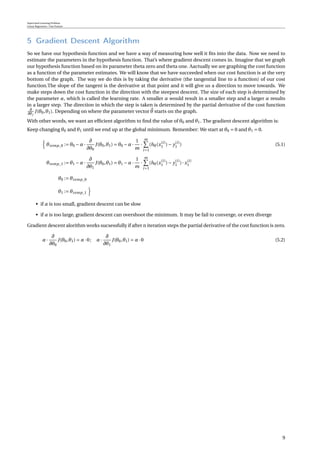 Supervised Learning Problem
Linear Regression / One Feature
5 Gradient Descent Algorithm
So we have our hypothesis function and we have a way of measuring how well it ﬁts into the data. Now we need to
estimate the parameters in the hypothesis function. That’s where gradient descent comes in. Imagine that we graph
our hypothesis function based on its parameter theta zero and theta one. Aactually we are graphing the cost function
as a function of the parameter estimates. We will know that we have succeeded when our cost function is at the very
bottom of the graph. The way we do this is by taking the derivative (the tangential line to a function) of our cost
function.The slope of the tangent is the derivative at that point and it will give us a direction to move towards. We
make steps down the cost function in the direction with the steepest descent. The size of each step is determined by
the parameter α, which is called the learning rate. A smaller α would result in a smaller step and a larger α results
in a larger step. The direction in which the step is taken is determined by the partial derivative of the cost function
∂
∂θj
J(θ0,θ1). Depending on where the parameter vector θ starts on the graph.
With other words, we want an efﬁcient algorithm to ﬁnd the value of θ0 and θ1. The gradient descent algorithm is:
Keep changing θ0 and θ1 until we end up at the global minimum. Remember: We start at θ0 = 0 and θ1 = 0.
θtemp_0 := θ0 −α·
∂
∂θ0
J(θ0,θ1) = θ0 −α·
1
m
·
m
i=1
(hθ(x(i)
1 )− y(i)
1 ) (5.1)
θtemp_1 := θ1 −α·
∂
∂θ1
J(θ0,θ1) = θ1 −α·
1
m
·
m
i=1
(hθ(x(i)
1 )− y(i)
1 )· x(i)
1
θ0 := θtemp_0
θ1 := θtemp_1
• if α is too small, gradient descent can be slow
• if α is too large, gradient descent can overshoot the minimum. It may be fail to converge, or even diverge
Gradient descent alorithm works sucsessfully if after n iteration steps the partial derivative of the cost function is zero.
α·
∂
∂θ0
J(θ0,θ1) = α·0; α·
∂
∂θ1
J(θ0,θ1) = α·0 (5.2)
9
 