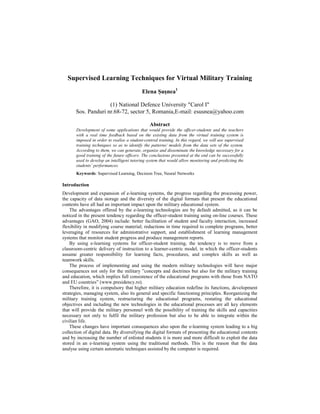 Supervised Learning Techniques for Virtual Military Training
Elena Şuşnea1
(1) National Defence University "Carol I"
Sos. Panduri nr.68-72, sector 5, Romania,E-mail: esusnea@yahoo.com
Abstract
Development of some applications that would provide the officer-students and the teachers
with a real time feedback based on the existing data from the virtual training system is
imposed in order to realise a student-centred training. In this regard, we will use supervised
training techniques so as to identify the patterns/ models from the data sets of the system.
According to them, we can generate, organize and disseminate the knowledge necessary for a
good training of the future officers. The conclusions presented at the end can be successfully
used to develop an intelligent tutoring system that would allow monitoring and predicting the
students’ performances.
Keywords: Supervised Learning, Decision Tree, Neural Networks
Introduction
Development and expansion of e-learning systems, the progress regarding the processing power,
the capacity of data storage and the diversity of the digital formats that present the educational
contents have all had an important impact upon the military educational system.
The advantages offered by the e-learning technologies are by default admitted, as it can be
noticed in the present tendency regarding the officer-student training using on-line courses. These
advantages (GAO, 2004) include: better facilitation of student and faculty interaction, increased
flexibility in modifying course material; reductions in time required to complete programs, better
leveraging of resources for administrative support, and establishment of learning management
systems that monitor student progress and produce management reports.
By using e-learning systems for officer-student training, the tendency is to move from a
classroom-centric delivery of instruction to a learner-centric model, in which the officer-students
assume greater responsibility for learning facts, procedures, and complex skills as well as
teamwork skills.
The process of implementing and using the modern military technologies will have major
consequences not only for the military ”concepts and doctrines but also for the military training
and education, which implies full consistence of the educational programs with those from NATO
and EU countries” (www.presidency.ro).
Therefore, it is compulsory that higher military education redefine its functions, development
strategies, managing system, also its general and specific functioning principles. Reorganizing the
military training system, restructuring the educational programs, restating the educational
objectives and including the new technologies in the educational processes are all key elements
that will provide the military personnel with the possibility of training the skills and capacities
necessary not only to fulfil the military profession but also to be able to integrate within the
civilian life.
These changes have important consequences also upon the e-learning system leading to a big
collection of digital data. By diversifying the digital formats of presenting the educational contents
and by increasing the number of enlisted students it is more and more difficult to exploit the data
stored in an e-learning system using the traditional methods. This is the reason that the data
analyse using certain automatic techniques assisted by the computer is required.
 