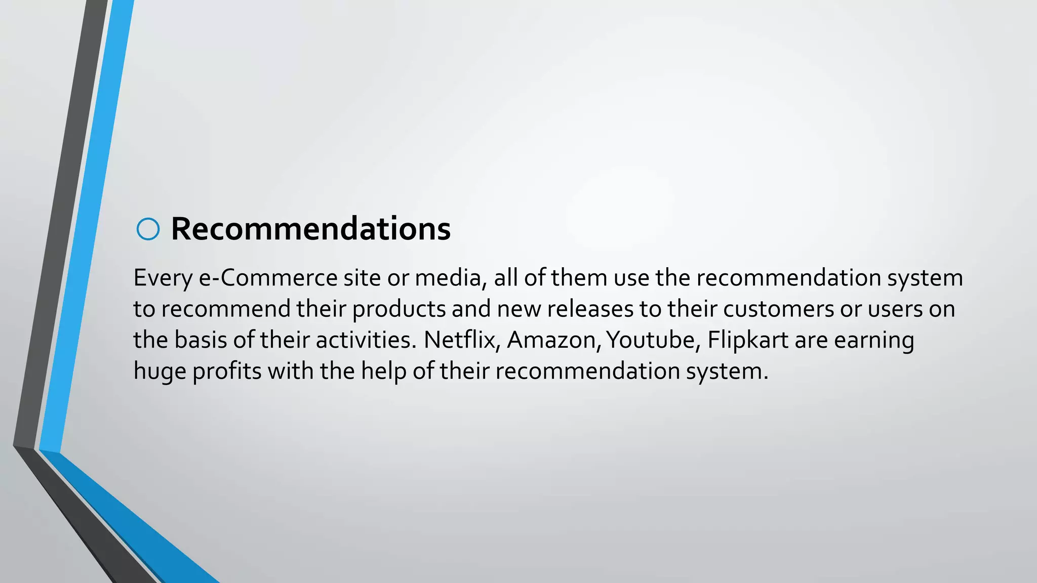 oRecommendations
Every e-Commerce site or media, all of them use the recommendation system
to recommend their products and new releases to their customers or users on
the basis of their activities. Netflix, Amazon,Youtube, Flipkart are earning
huge profits with the help of their recommendation system.
 