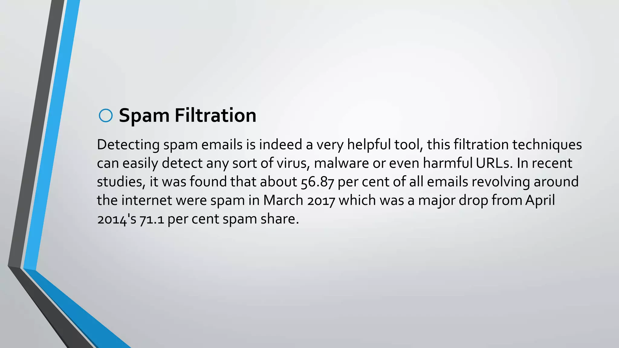 oSpam Filtration
Detecting spam emails is indeed a very helpful tool, this filtration techniques
can easily detect any sort of virus, malware or even harmful URLs. In recent
studies, it was found that about 56.87 per cent of all emails revolving around
the internet were spam in March 2017 which was a major drop fromApril
2014's 71.1 per cent spam share.
 