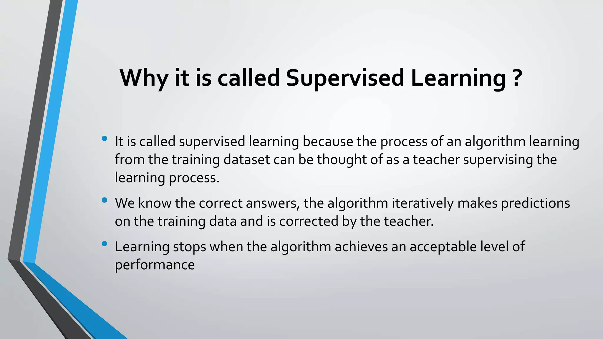 Why it is called Supervised Learning ?
• It is called supervised learning because the process of an algorithm learning
from the training dataset can be thought of as a teacher supervising the
learning process.
• We know the correct answers, the algorithm iteratively makes predictions
on the training data and is corrected by the teacher.
• Learning stops when the algorithm achieves an acceptable level of
performance
 