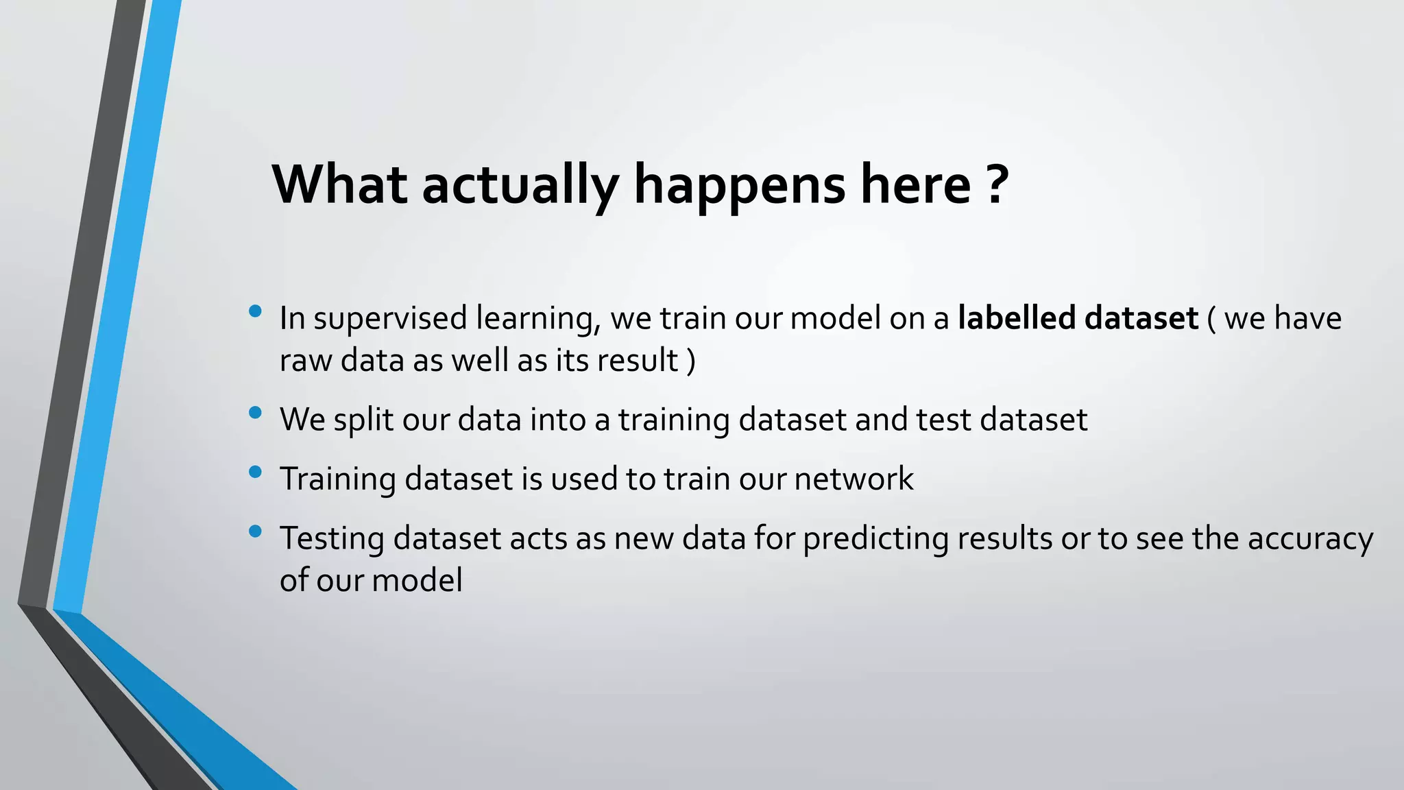 What actually happens here ?
• In supervised learning, we train our model on a labelled dataset ( we have
raw data as well as its result )
• We split our data into a training dataset and test dataset
• Training dataset is used to train our network
• Testing dataset acts as new data for predicting results or to see the accuracy
of our model
 