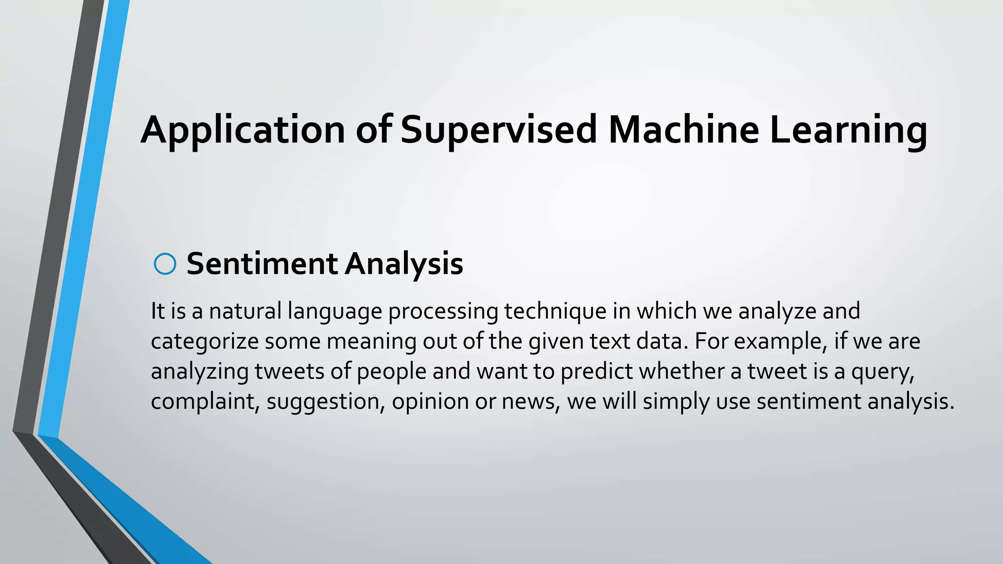 Application of Supervised Machine Learning
oSentiment Analysis
It is a natural language processing technique in which we analyze and
categorize some meaning out of the given text data. For example, if we are
analyzing tweets of people and want to predict whether a tweet is a query,
complaint, suggestion, opinion or news, we will simply use sentiment analysis.
 