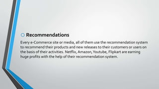 oRecommendations
Every e-Commerce site or media, all of them use the recommendation system
to recommend their products and new releases to their customers or users on
the basis of their activities. Netflix, Amazon,Youtube, Flipkart are earning
huge profits with the help of their recommendation system.
 