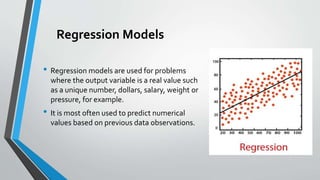 Regression Models
• Regression models are used for problems
where the output variable is a real value such
as a unique number, dollars, salary, weight or
pressure, for example.
• It is most often used to predict numerical
values based on previous data observations.
 