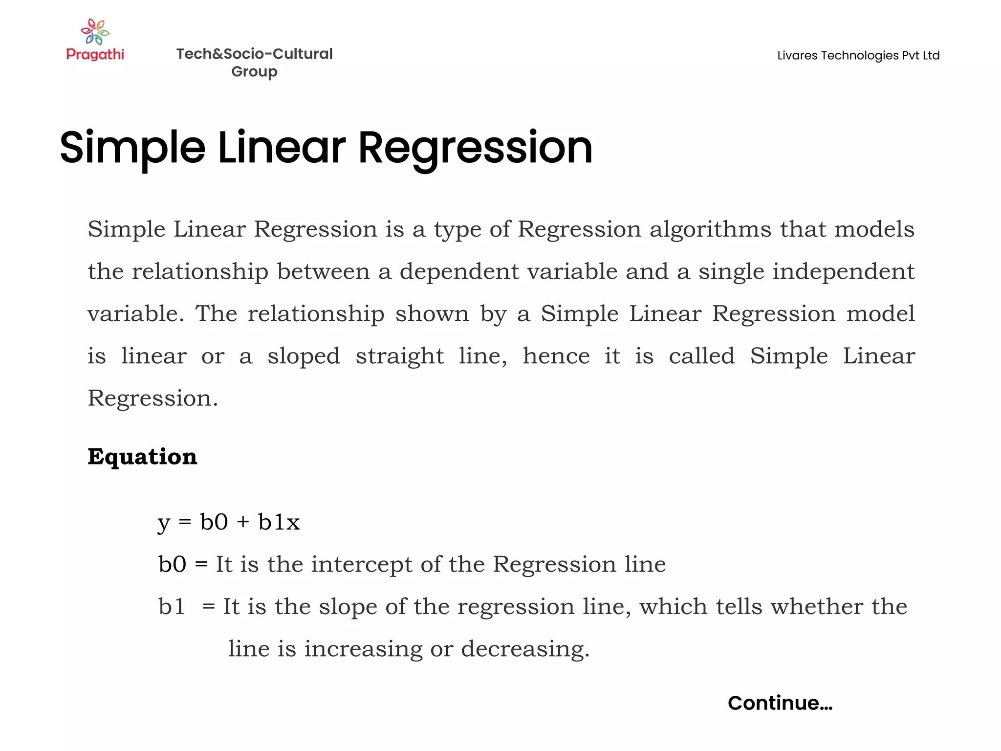 Simple Linear Regression
Continue…
Simple Linear Regression is a type of Regression algorithms that models
the relationship between a dependent variable and a single independent
variable. The relationship shown by a Simple Linear Regression model
is linear or a sloped straight line, hence it is called Simple Linear
Regression.
Equation
y = b0 + b1x
b0 = It is the intercept of the Regression line
b1 = It is the slope of the regression line, which tells whether the
line is increasing or decreasing.
Tech&Socio-Cultural
Group
Livares Technologies Pvt Ltd
 