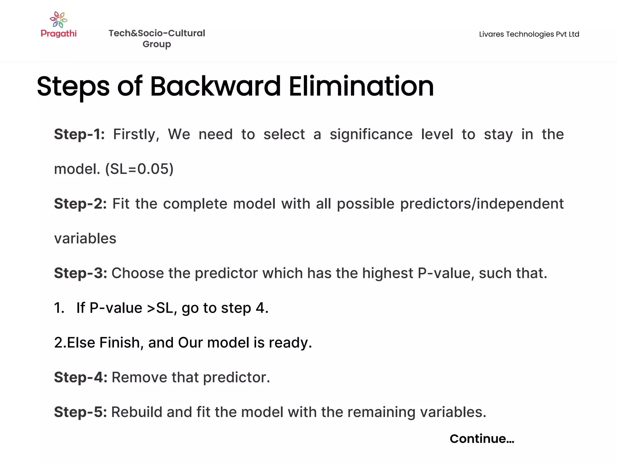 Steps of Backward Elimination
Continue…
Step-1: Firstly, We need to select a significance level to stay in the
model. (SL=0.05)
Step-2: Fit the complete model with all possible predictors/independent
variables
Step-3: Choose the predictor which has the highest P-value, such that.
1. If P-value >SL, go to step 4.
2.Else Finish, and Our model is ready.
Step-4: Remove that predictor.
Step-5: Rebuild and fit the model with the remaining variables.
Tech&Socio-Cultural
Group
Livares Technologies Pvt Ltd
 