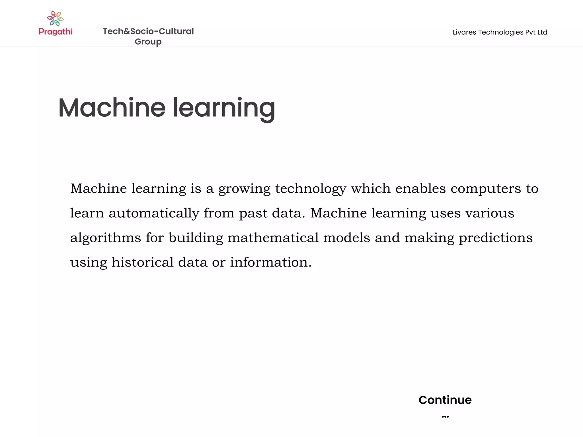 Machine learning
Continue
…
Machine learning is a growing technology which enables computers to
learn automatically from past data. Machine learning uses various
algorithms for building mathematical models and making predictions
using historical data or information.
Tech&Socio-Cultural
Group
Livares Technologies Pvt Ltd
 