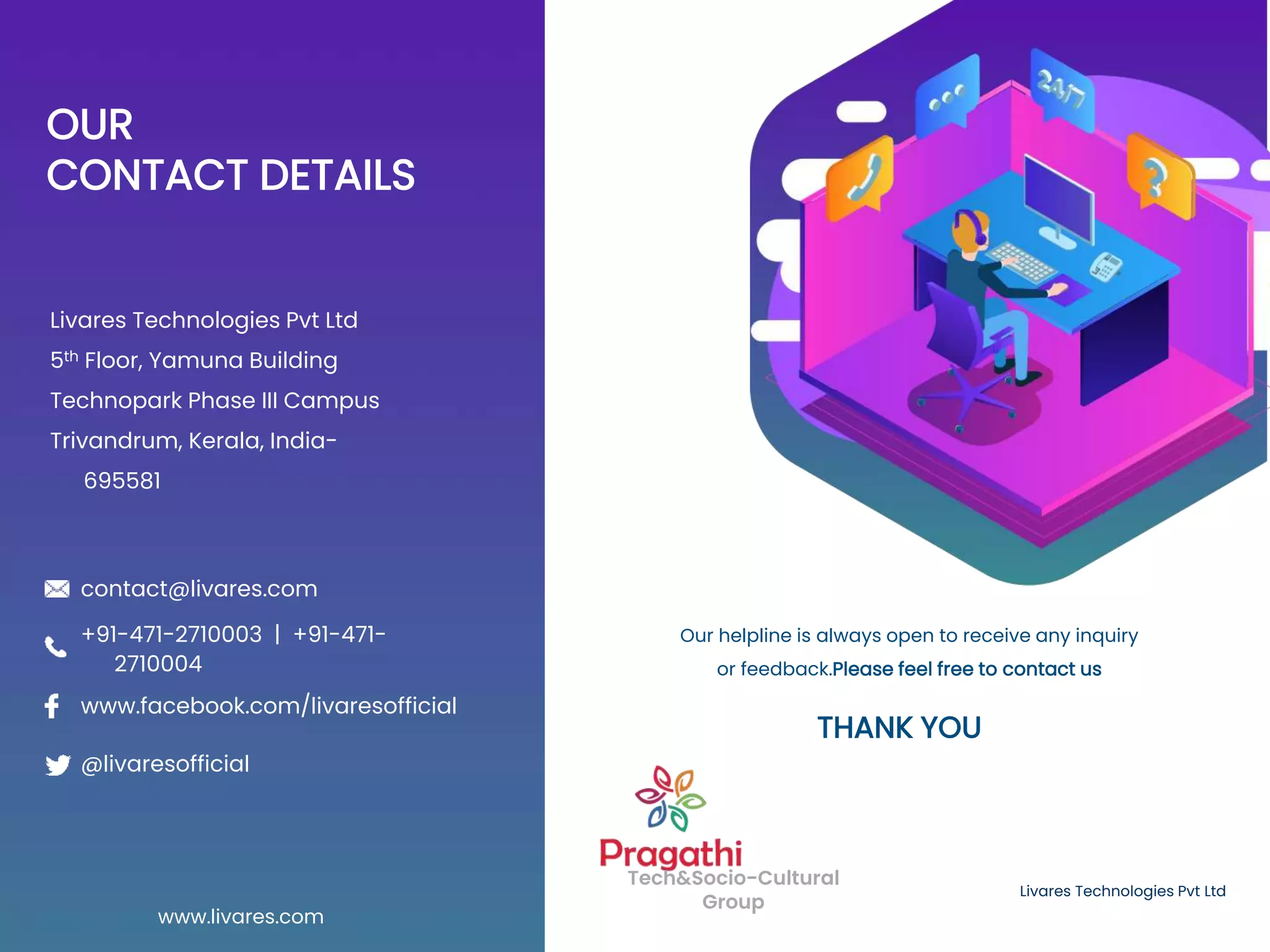 OUR
CONTACT DETAILS
Livares Technologies Pvt Ltd
5th Floor, Yamuna Building
Technopark Phase III Campus
Trivandrum, Kerala, India-
695581
Livares Technologies Pvt Ltd
Tech&Socio-Cultural
Group
Our helpline is always open to receive any inquiry
or feedback.Please feel free to contact us
www.livares.com
contact@livares.com
@livaresofficial
www.facebook.com/livaresofficial
+91-471-2710003 | +91-471-
2710004
THANK YOU
 