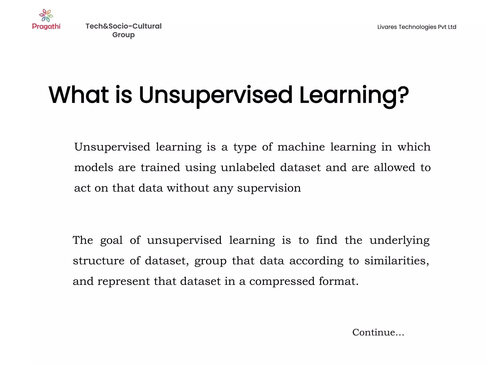 What is Unsupervised Learning?
Continue…
Unsupervised learning is a type of machine learning in which
models are trained using unlabeled dataset and are allowed to
act on that data without any supervision
The goal of unsupervised learning is to find the underlying
structure of dataset, group that data according to similarities,
and represent that dataset in a compressed format.
Tech&Socio-Cultural
Group
Livares Technologies Pvt Ltd
 