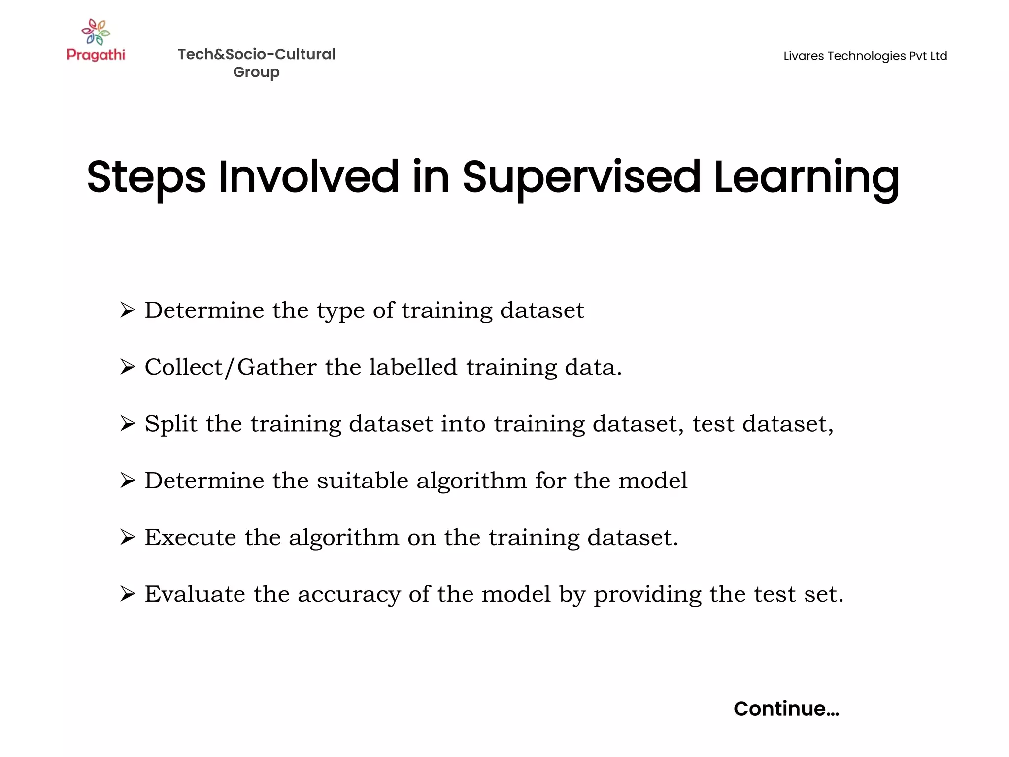 Steps Involved in Supervised Learning
Continue…
⮚ Determine the type of training dataset
⮚ Collect/Gather the labelled training data.
⮚ Split the training dataset into training dataset, test dataset,
⮚ Determine the suitable algorithm for the model
⮚ Execute the algorithm on the training dataset.
⮚ Evaluate the accuracy of the model by providing the test set.
Tech&Socio-Cultural
Group
Livares Technologies Pvt Ltd
 