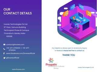 OUR
CONTACT DETAILS
Livares Technologies Pvt Ltd
5th Floor, Yamuna Building
Technopark Phase III Campus
Trivandrum, Kerala, India-
695581
Livares Technologies Pvt Ltd
Tech&Socio-Cultural
Group
Our helpline is always open to receive any inquiry
or feedback.Please feel free to contact us
www.livares.com
contact@livares.com
@livaresofficial
www.facebook.com/livaresofficial
+91-471-2710003 | +91-471-
2710004
THANK YOU
 