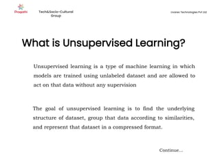 What is Unsupervised Learning?
Continue…
Unsupervised learning is a type of machine learning in which
models are trained using unlabeled dataset and are allowed to
act on that data without any supervision
The goal of unsupervised learning is to find the underlying
structure of dataset, group that data according to similarities,
and represent that dataset in a compressed format.
Tech&Socio-Cultural
Group
Livares Technologies Pvt Ltd
 