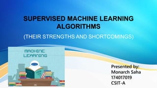 SUPERVISED MACHINE LEARNING
ALGORITHMS
(THEIR STRENGTHS AND SHORTCOMINGS)
Presented by:
Monarch Saha
174017019
CSIT-A
 
