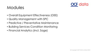 Modules
• Overall Equipment Effectiveness (OEE)
• Quality Management with SPC
• Predictive / Preventative Maintenance
• Building Services Condition Monitoring
• Financial Analytics (Incl. Sage)
© Copyright OCF DATA Limited 2018
 