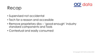 Recap
• Supervised not accidental
• Tech for a reason and accessible
• Remove proprietary silos – ‘good-enough’ industry
standard components and tools
• Contextual and easily consumed
© Copyright OCF DATA Limited 2018
 