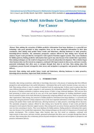 ISSN 2350-1022
International Journal of Recent Research in Mathematics Computer Science and Information Technology
Vol. 2, Issue 1, pp: (55-60), Month: April 2015 – September 2015, Available at: www.paperpublications.org
Page | 55
Paper Publications
Supervised Multi Attribute Gene Manipulation
For Cancer
Shenbagam.S1
, S.Brintha Rajakumari2
1
PG Student, 2
Assistant Professor, Department of CSE, Bharath University, Chennai
Abstract: Data mining, the extraction of hidden predictive information from large databases, is a powerful new
technology with great potential to help companies focus on the most important information in their data
warehouses. Data mining tools predict future trends and behaviours, allowing businesses to make proactive,
knowledge-driven decisions. The automated, prospective analyses offered by data mining move beyond the
analyses of past events provided by retrospective tools typical of decision support systems. They scour databases
for hidden patterns, finding predictive information that experts may miss because it lies outside their expectations.
Data mining techniques are the result of a long process of research and product development. This evolution began
when business data was first stored on computers, continued with improvements in data access, and more recently,
generated technologies that allow users to navigate through their data in real time. Data mining takes this
evolutionary process beyond retrospective data access and navigation to prospective and proactive information
delivery.
Keywords: Data mining tools predict future trends and behaviours, allowing businesses to make proactive,
knowledge-driven decisions, Supervised Multi Attribute Gene.
1. INTRODUCTION
Generally, data mining (sometimes called data or knowledge discovery) is the process of analyzing data from different
perspectives and summarizing it into useful information - information that can be used to increase revenue, cuts costs, or
both. Data mining software is one of a number of analytical tools for analyzing data. It allows users to analyze data from
many different dimensions or angles, categorize it, and summarize the relationships identified. Technically, data mining is
the process of finding correlations or patterns among dozens of fields in large relational databases. Web services have
been promising in recent years and are by now one of the most popular techniques for building distributed systems.
Service-oriented systems can be built efficiently by dynamically composing different web services, which are provided by
other organizations. Data mining, the extraction of hidden predictive information from large databases, is a powerful new
technology with great potential to help companies focus on the most important information in their data warehouses. Data
mining tools predict future trends and behaviours, allowing businesses to make proactive, knowledge-driven decisions.
The automated, prospective analyses offered by data mining move beyond the analyses of past events provided by
retrospective tools typical of decision support systems. Data mining tools can answer business questions that traditionally
were too time consuming to resolve. They scour databases for hidden patterns, finding predictive information that experts
may miss because it lies outside their expectations. Data mining techniques are the result of a long process of research and
product development. This evolution began when business data was first stored on computers, continued with
improvements in data access, and more recently, generated technologies that allow users to navigate through their data in
real time. Data mining takes this evolutionary process beyond retrospective data access and navigation to prospective and
proactive information delivery.
 