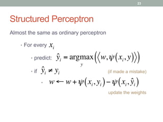 Structured Perceptron
Almost the same as ordinary perceptron
•  For every xi
•  if ˆyi ≠ yi
w ← w +ψ xi, yi( )−ψ xi, ˆyi( )
(if made a mistake)
update the weights
•  predict: ˆyi = argmax
y
w,ψ xi, y( )( )
• 
23
 