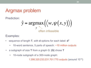 Argmax problem
often infeasible
ˆy = argmax
y
w,ψ x, y( )( )
Prediction:
Examples:
24
•  sequence of length T, with d options for each label: dT
•  a subgraph of size T from a graph G: |G| chose T
•  10-word sentence, 5 parts of speech: ~10 million outputs
•  10-node subgraph of a 300-node graph:
1,398,320,233,231,701,770 outputs (around 1018)
 
