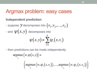 Argmax problem: easy cases
Independent prediction
•  suppose decomposes into
•  and decomposes into
y v1,v2,…,vT( )
ψ x, y( )= ψi x,vi( )
i=1
T
∑
ψ x, y( )
argmax
y
w,ψ x, y( ) =
              argmax
v1
w,ψ1 x,v1( ) ,…,argmax
vn
w,ψn x,vn( )
!
"
#
$
%
&
•  then predictions can be made independently
26
 