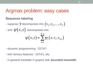 Argmax problem: easy cases
Sequence labeling
•  suppose decomposes into
•  and decomposes into
y v1,v2,…,vT( )
ψ x, y( )= ψi x,vi,vi+1( )
i=1
T−1
∑
ψ x, y( )
•  dynamic programming : O(Td2)
27
•  with ternary features : O(Td3), etc.
•  in general tractable in graphs with bounded treewidth
 